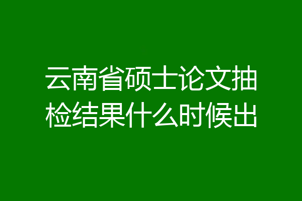 云南省硕士论文抽检结果什么时候出
