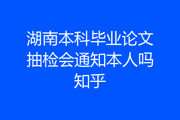湖南本科毕业论文抽检会通知本人吗知乎