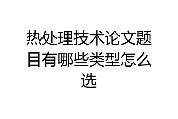 热处理技术论文题目有哪些类型怎么选