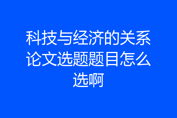 科技与经济的关系论文选题题目怎么选啊