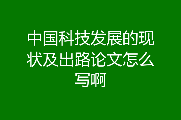 中国科技发展的现状及出路论文怎么写啊