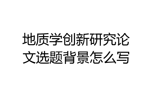 地质学创新研究论文选题背景怎么写