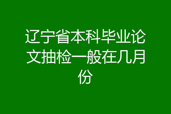 辽宁省本科毕业论文抽检一般在几月份