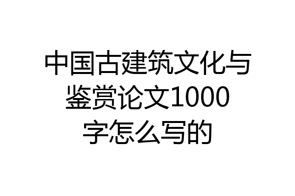 中国古建筑文化与鉴赏论文1000字怎么写的