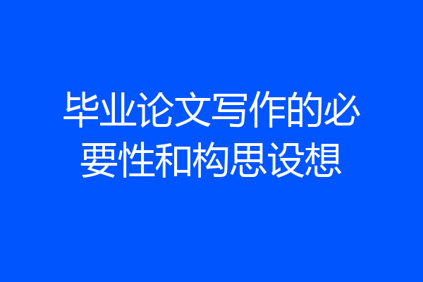 毕业论文写作的必要性和构思设想