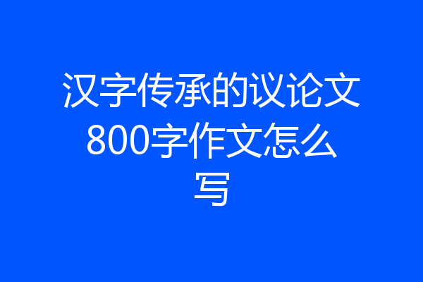汉字传承的议论文800字作文怎么写