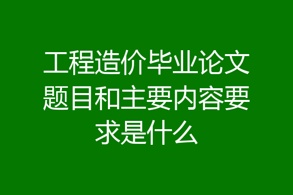 工程造价毕业论文题目和主要内容要求是什么