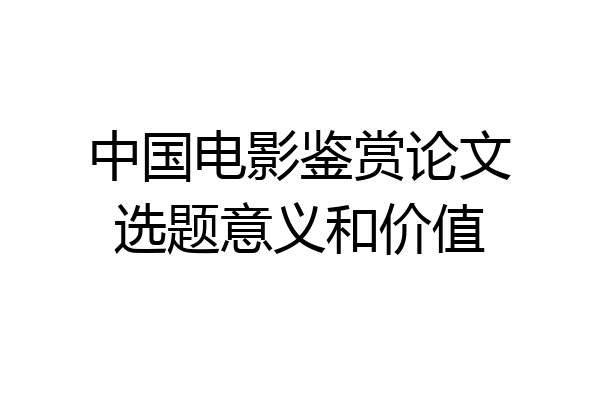 中国电影鉴赏论文选题意义和价值