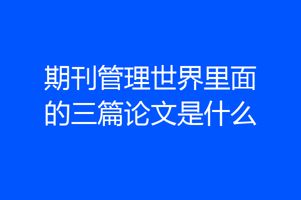 期刊管理世界里面的三篇论文是什么