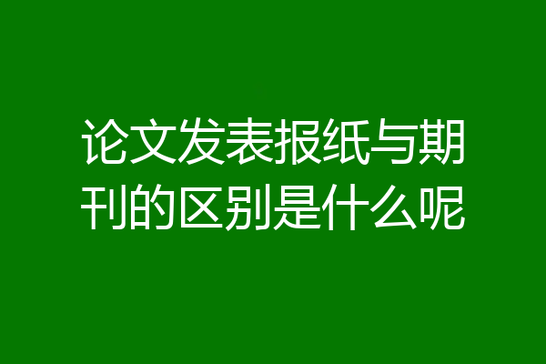 论文发表报纸与期刊的区别是什么呢