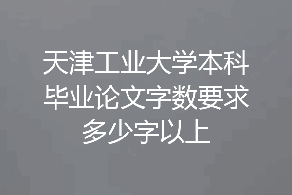 天津工业大学本科毕业论文字数要求多少字以上