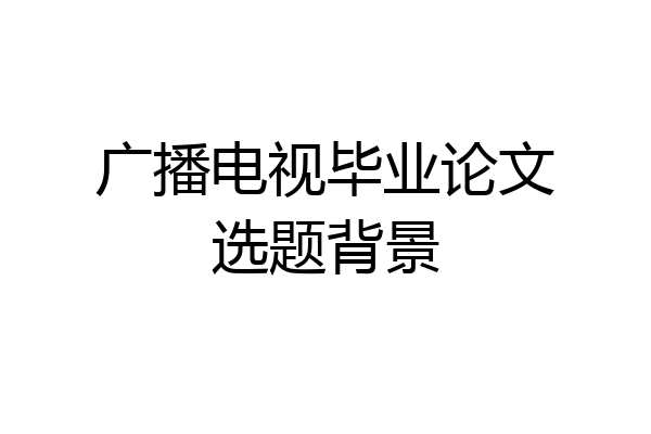 广播电视毕业论文选题背景