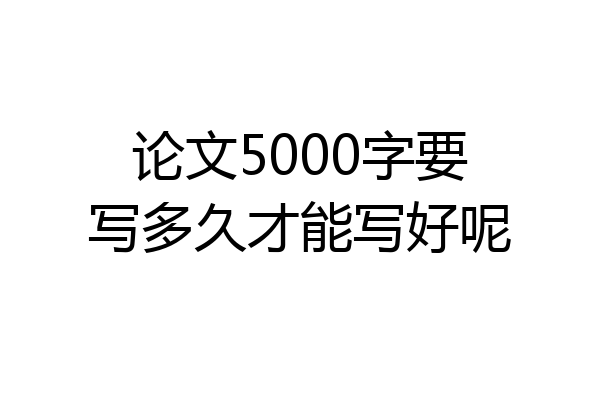 论文5000字要写多久才能写好呢