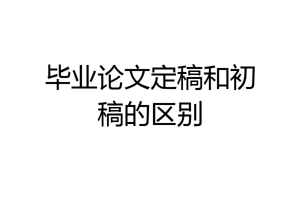 毕业论文定稿和初稿的区别
