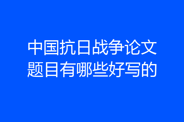 中国抗日战争论文题目有哪些好写的