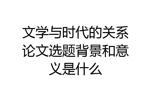 文学与时代的关系论文选题背景和意义是什么