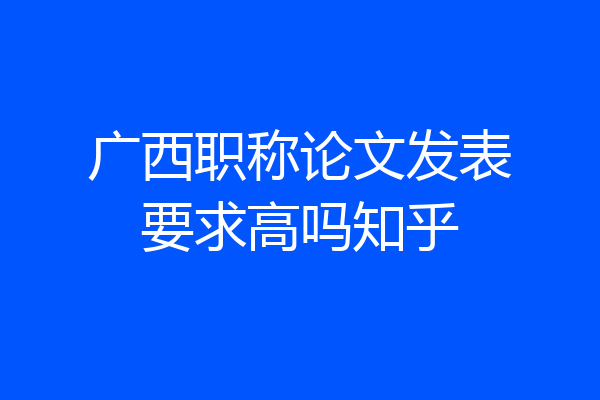 广西职称论文发表要求高吗知乎