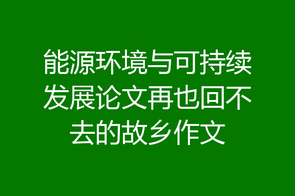 能源环境与可持续发展论文再也回不去的故乡作文