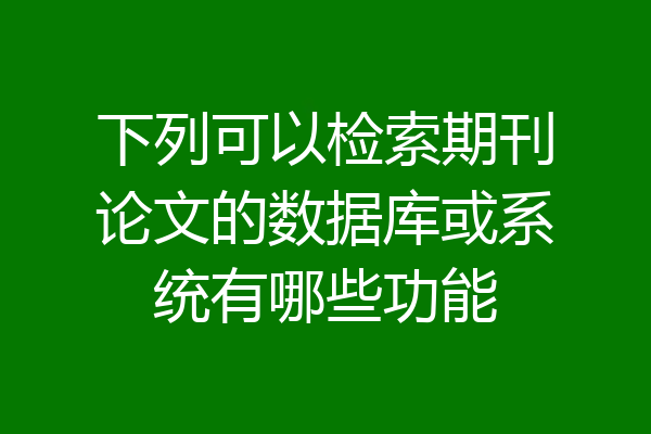 下列可以检索期刊论文的数据库或系统有哪些功能