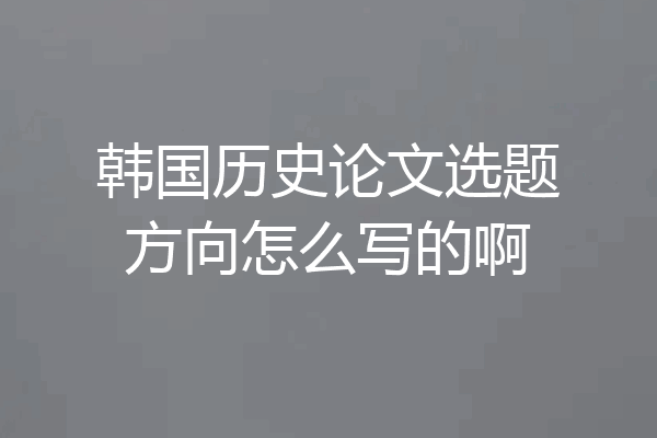 韩国历史论文选题方向怎么写的啊