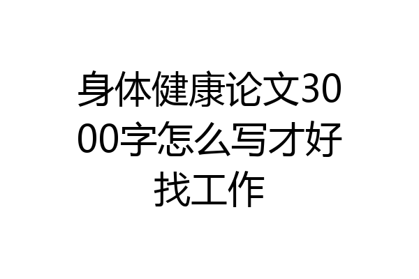 身体健康论文3000字怎么写才好找工作