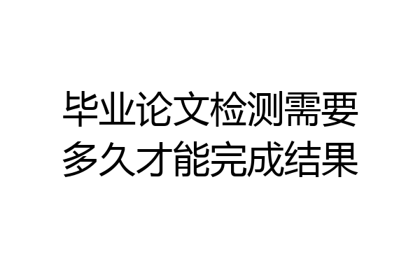 毕业论文检测需要多久才能完成结果