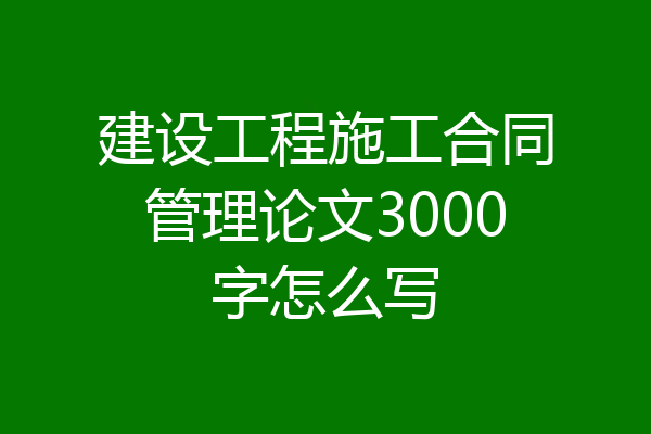 建设工程施工合同管理论文3000字怎么写