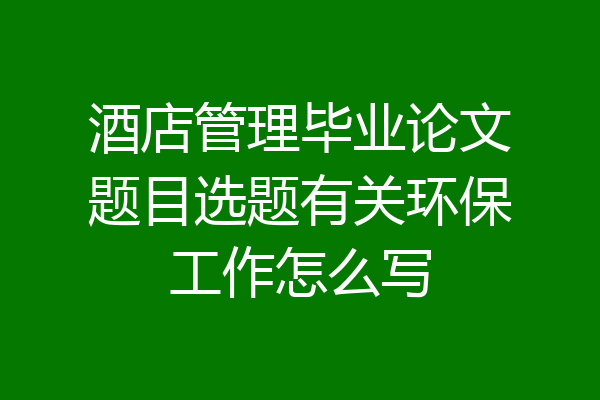 酒店管理毕业论文题目选题有关环保工作怎么写