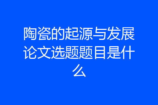 陶瓷的起源与发展论文选题题目是什么