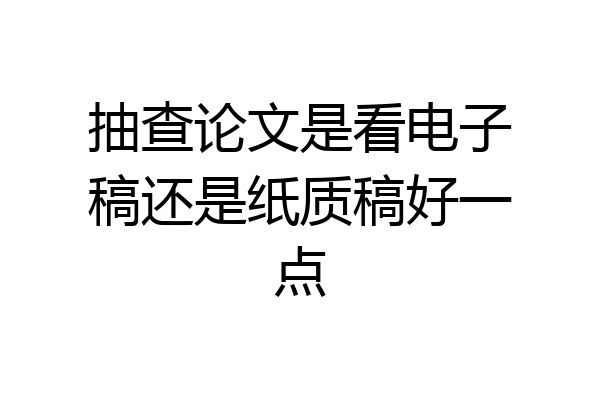 抽查论文是看电子稿还是纸质稿好一点