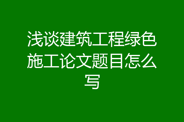 浅谈建筑工程绿色施工论文题目怎么写