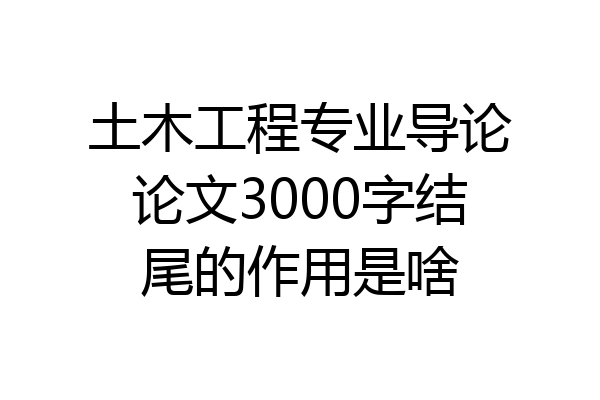 土木工程专业导论论文3000字结尾的作用是啥