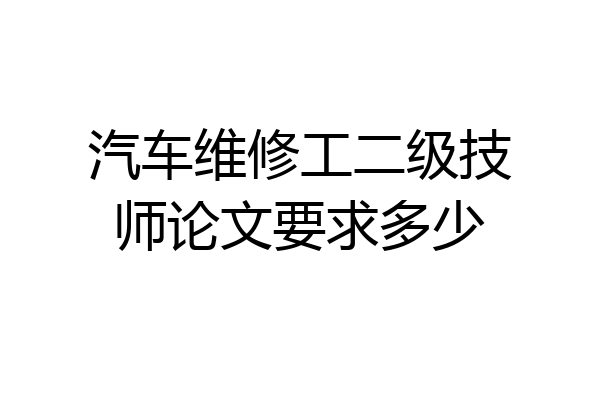 汽车维修工二级技师论文要求多少