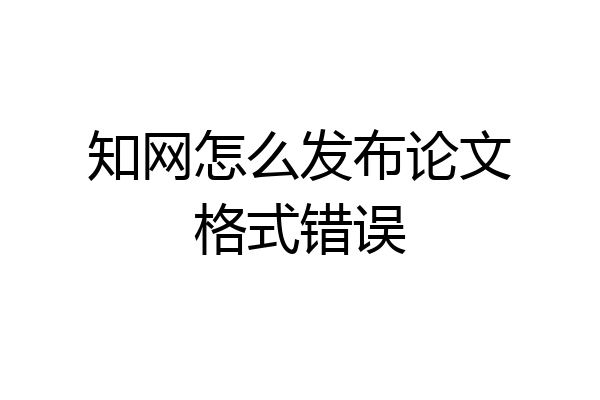 知网怎么发布论文格式错误