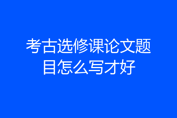 考古选修课论文题目怎么写才好