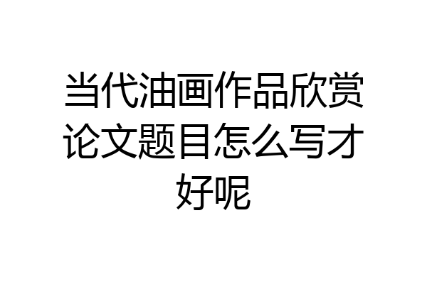当代油画作品欣赏论文题目怎么写才好呢
