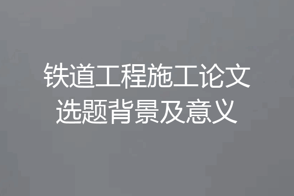 铁道工程施工论文选题背景及意义