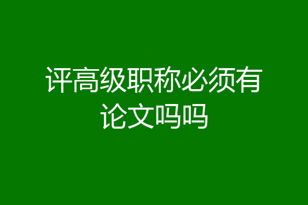 评高级职称必须有论文吗吗