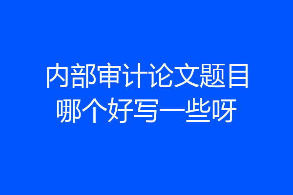 内部审计论文题目哪个好写一些呀