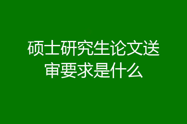 硕士研究生论文送审要求是什么