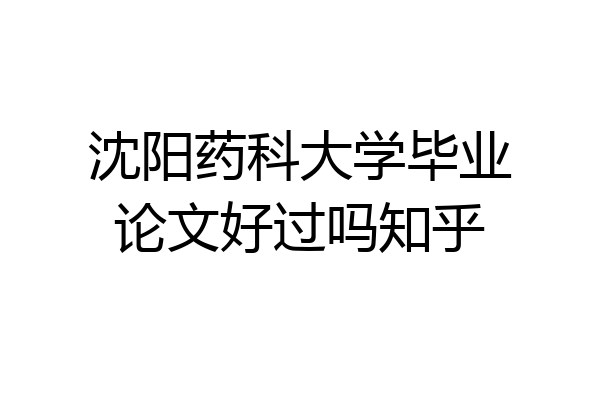 沈阳药科大学毕业论文好过吗知乎
