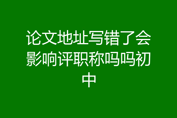 论文地址写错了会影响评职称吗吗初中