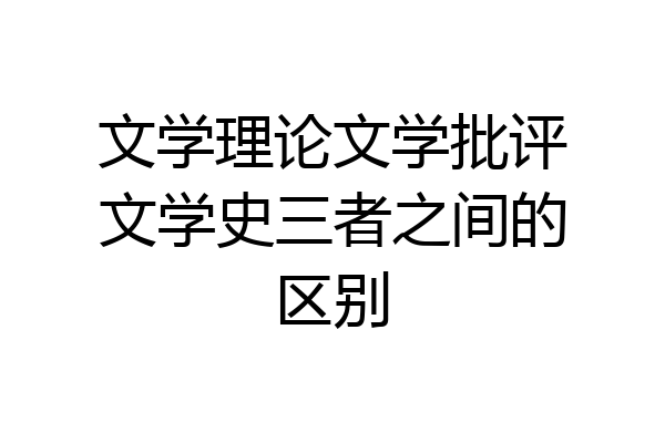 文学理论文学批评文学史三者之间的区别