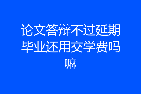 论文答辩不过延期毕业还用交学费吗嘛