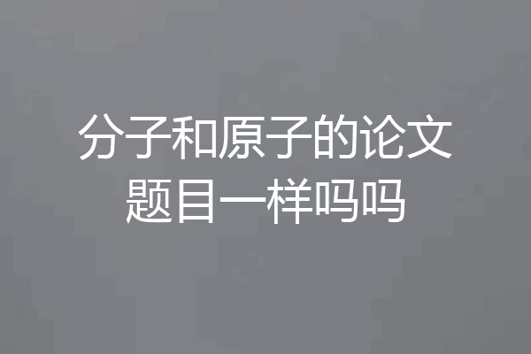 分子和原子的论文题目一样吗吗