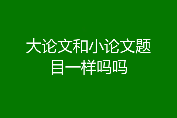 大论文和小论文题目一样吗吗