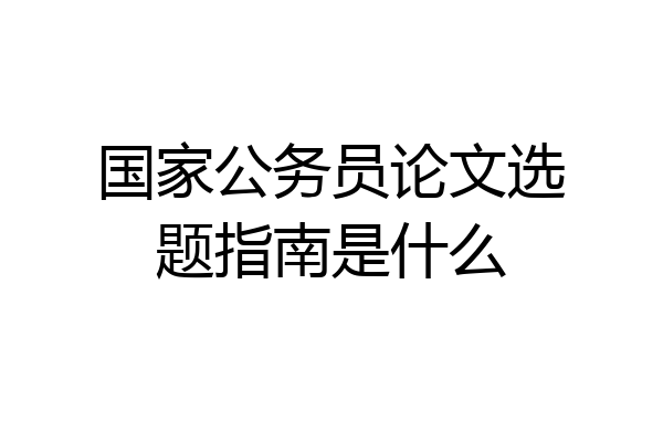 国家公务员论文选题指南是什么
