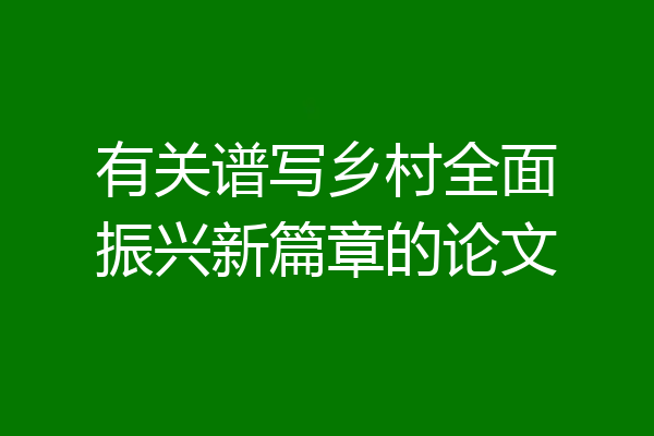 有关谱写乡村全面振兴新篇章的论文