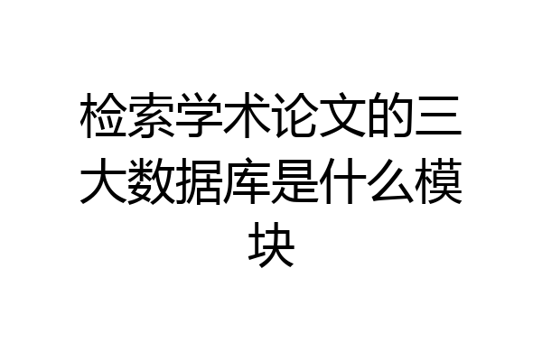检索学术论文的三大数据库是什么模块