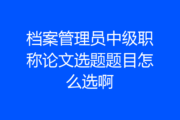 档案管理员中级职称论文选题题目怎么选啊